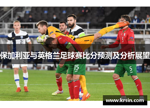 保加利亚与英格兰足球赛比分预测及分析展望