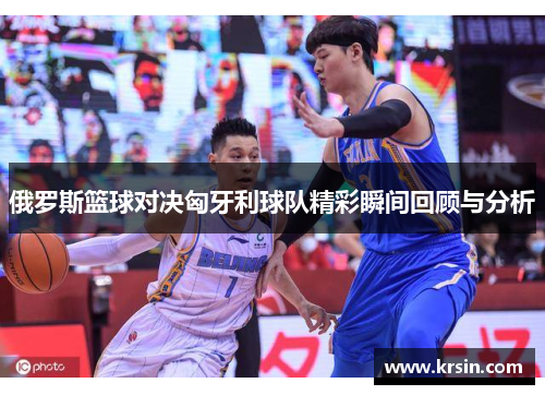 俄罗斯篮球对决匈牙利球队精彩瞬间回顾与分析