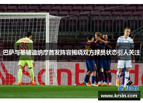 巴萨与基辅迪纳摩首发阵容揭晓双方球员状态引人关注