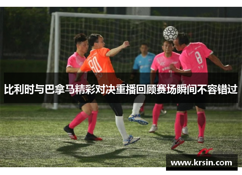 比利时与巴拿马精彩对决重播回顾赛场瞬间不容错过